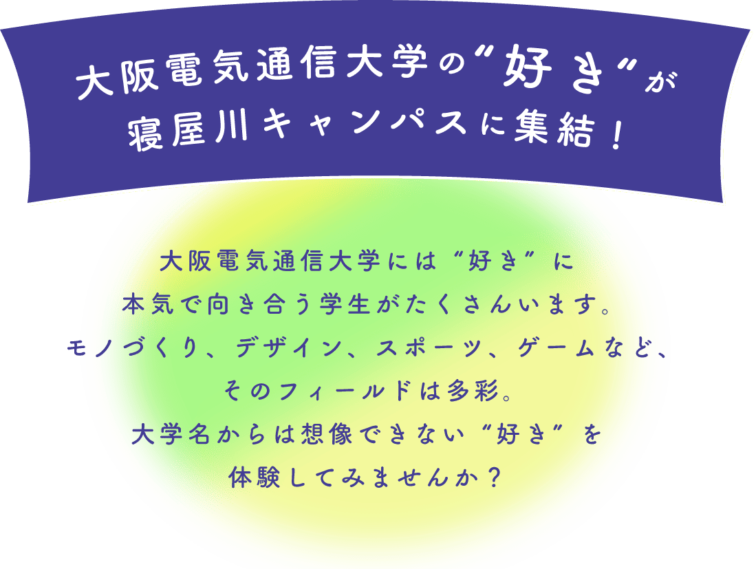 大阪電気通信大学の“好き“が寝屋川キャンパスに集結! 大阪電気通信大学には“好き”に本気で向き合う学生がたくさんいます。ものづくり、デザイン、スポーツ、ゲームなど、そのフィールドは多彩。大学名からは想像できない“好き”を体験してみませんか？