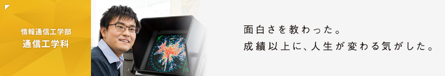 ［情報通信工学部 通信工学科］面白さを教わった。成績以上に、人生が変わる気がした。
