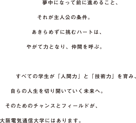 夢中になって前に進めること、それが主人公の条件。あきらめずに挑むハートは、やがて力となり、仲間を呼ぶ。すべての学生が「人間力」と「技術力」を育み、自らの人生を切り開いていく未来へ。そのためのチャンスとフィールドが、大阪電気通信大学にはあります。