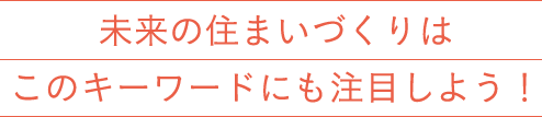 未来の住まいづくりはこのキーワードにも注目しよう！